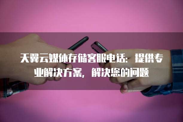 天翼云媒体存储客服电话:提供专业解决方案,解决您的问题