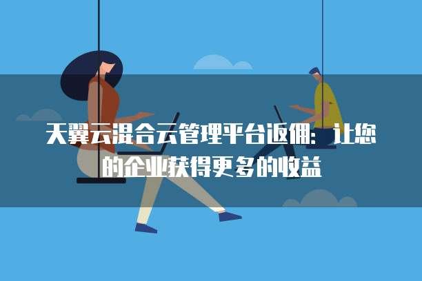 天翼云混合云管理平台返佣:让您的企业获得更多的收益