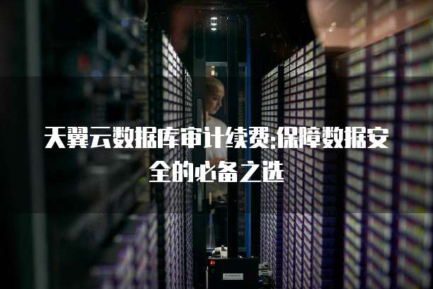 天翼云数据库审计续费:保障数据安全的必备之选