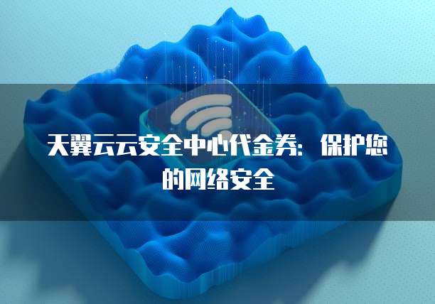 天翼云云安全中心代金券：保护您的网络安全
