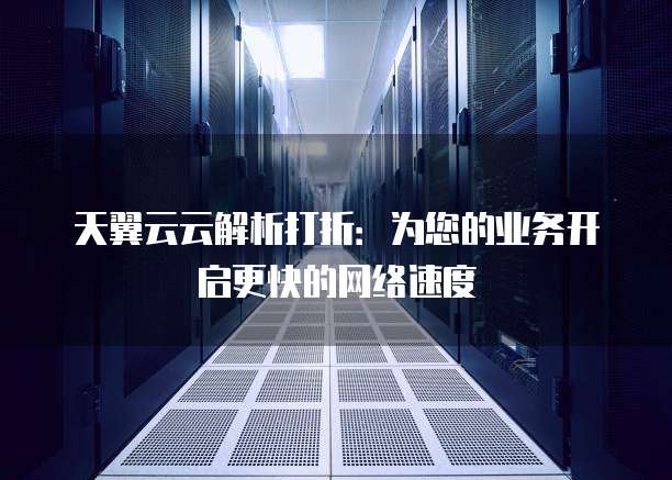 天翼云云解析打折:为您的业务开启更快的网络速度