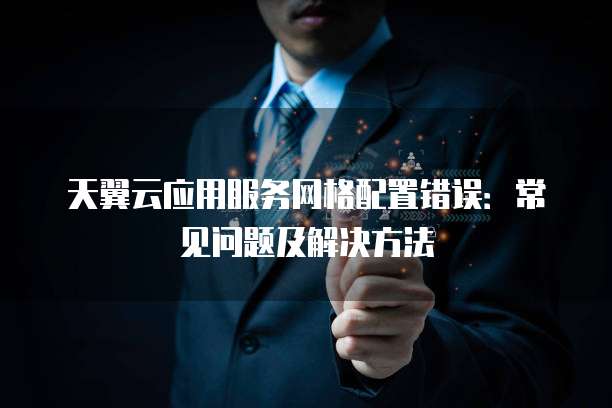 天翼云应用服务网格配置错误:常见问题及解决方法