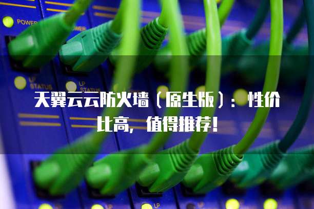 天翼云云防火墙(原生版):性价比高,值得推荐!