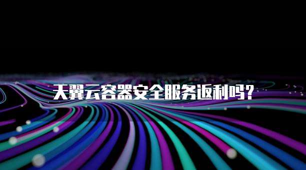 天翼云容器安全服务返利吗?