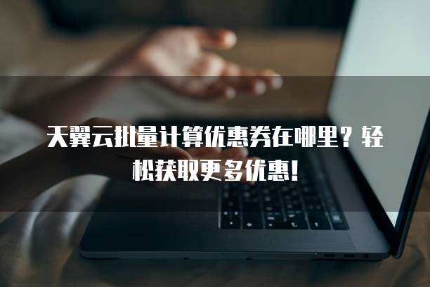 天翼云批量计算优惠券在哪里?轻松获取更多优惠!
