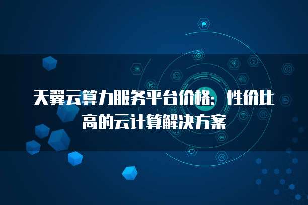 天翼云算力服务平台价格:性价比高的云计算解决方案
