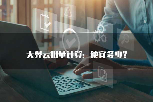 天翼云批量计算：便宜多少？