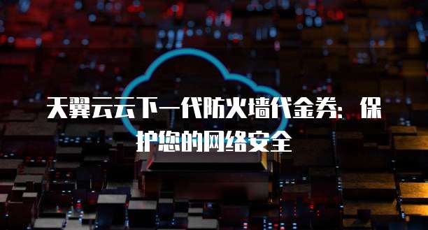 天翼云云下一代防火墙代金券:保护您的网络安全