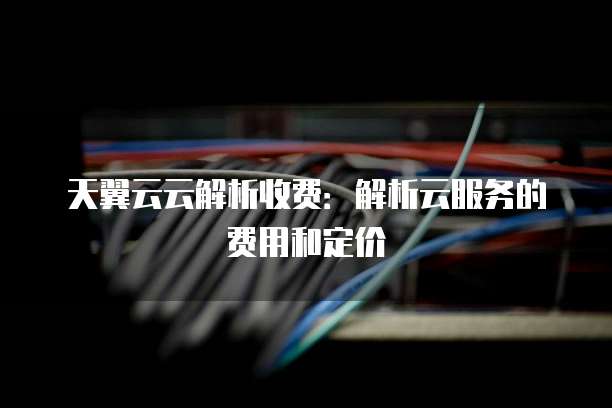 天翼云云解析收费:解析云服务的费用和定价