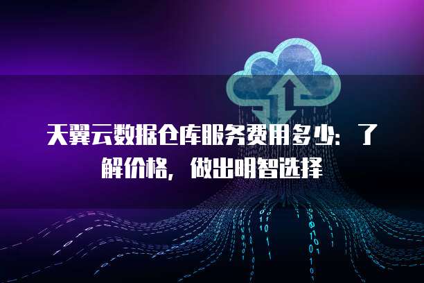 天翼云数据仓库服务费用多少:了解价格,做出明智选择