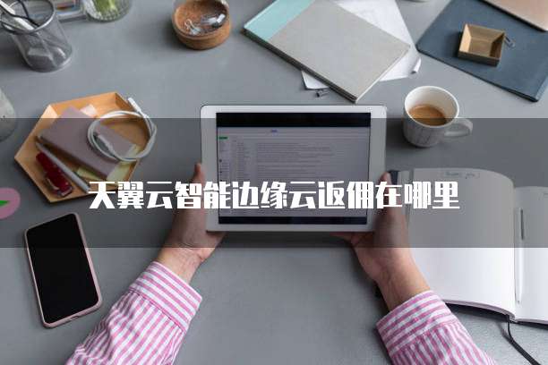 天翼云智能边缘云返佣在哪里