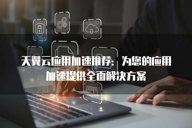 天翼云应用加速推荐:为您的应用加速提供全面解决方案