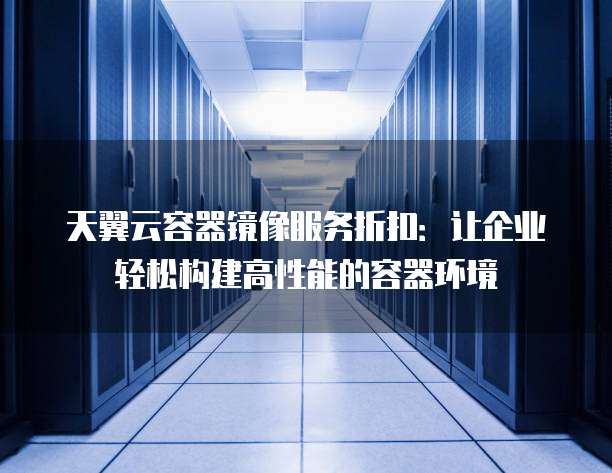 天翼云容器镜像服务折扣：让企业轻松构建高性能的容器环境