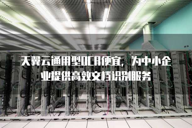 天翼云通用型OCR便宜,为中小企业提供高效文档识别服务