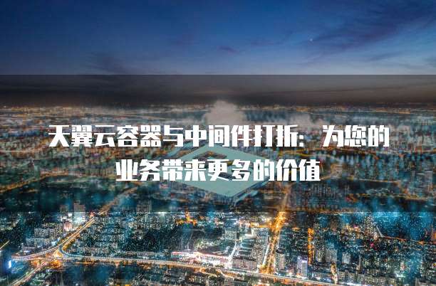 天翼云容器与中间件打折:为您的业务带来更多的价值