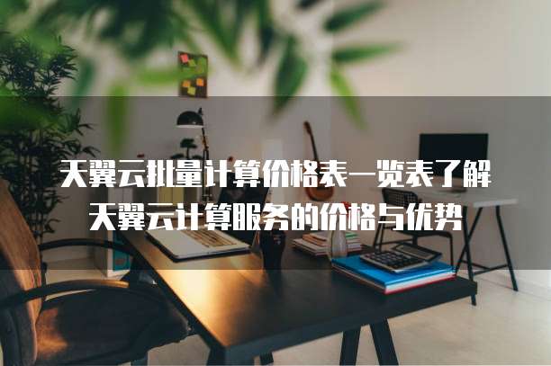 天翼云批量计算价格表一览表了解天翼云计算服务的价格与优势