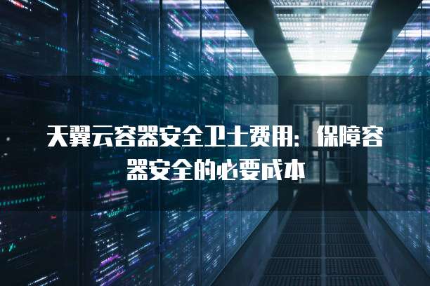 天翼云容器安全卫士费用:保障容器安全的必要成本
