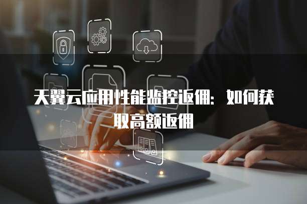 天翼云应用性能监控返佣：如何获取高额返佣