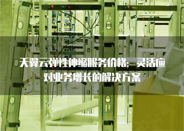 天翼云弹性伸缩服务价格:灵活应对业务增长的解决方案
