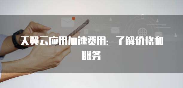 天翼云应用加速费用:了解价格和服务