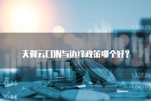 天翼云CDN与边缘政策哪个好?
