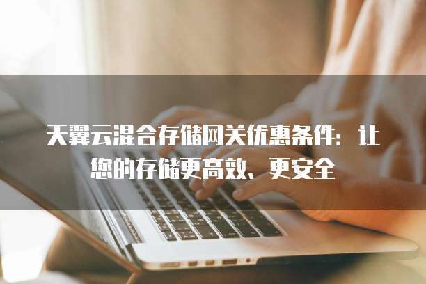 天翼云混合存储网关优惠条件:让您的存储更高效、更安全