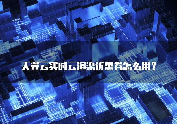 天翼云实时云渲染优惠券怎么用？