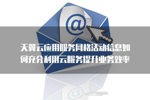 天翼云应用服务网格活动信息如何充分利用云服务提升业务效率