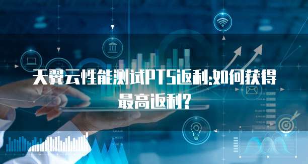 天翼云性能测试PTS返利:如何获得最高返利?