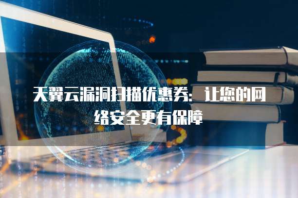 天翼云漏洞扫描优惠券:让您的网络安全更有保障