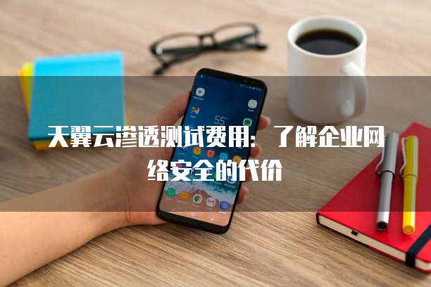 天翼云渗透测试费用:了解企业网络安全的代价