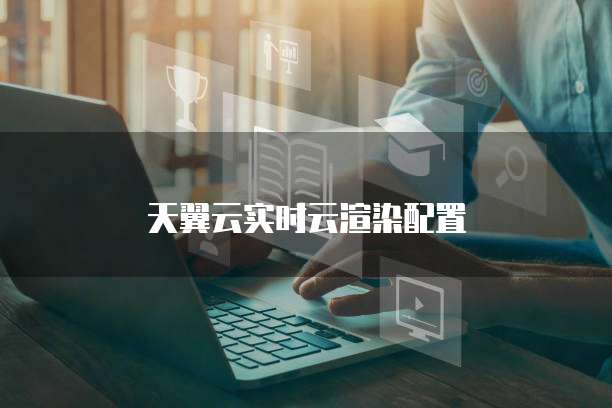 天翼云实时云渲染配置
