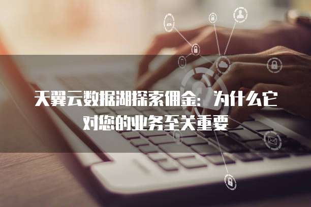 天翼云数据湖探索佣金:为什么它对您的业务至关重要