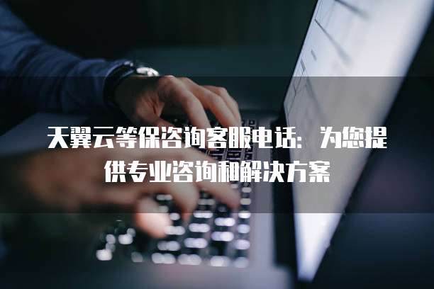 天翼云等保咨询客服电话:为您提供专业咨询和解决方案