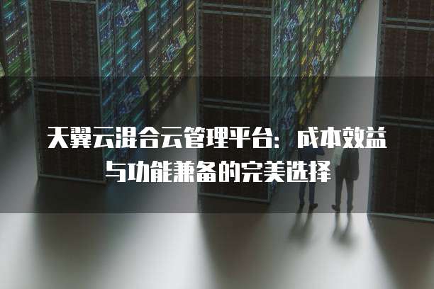 天翼云混合云管理平台:成本效益与功能兼备的完美选择