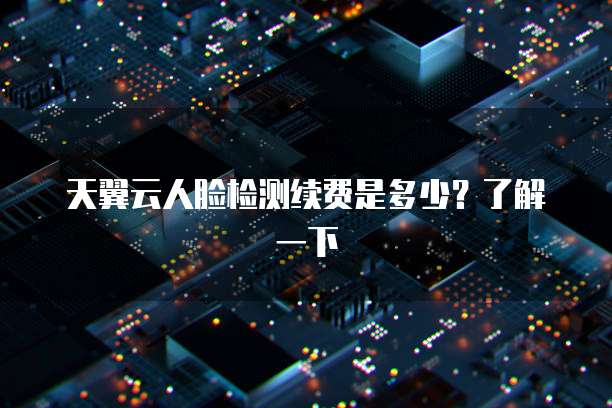 天翼云人脸检测续费是多少?了解一下