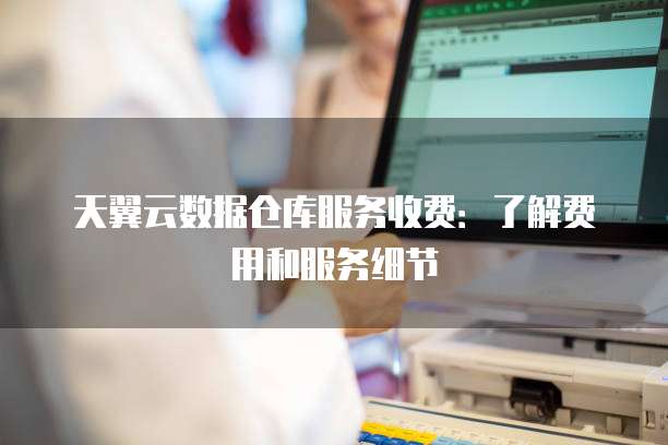 天翼云数据仓库服务收费:了解费用和服务细节