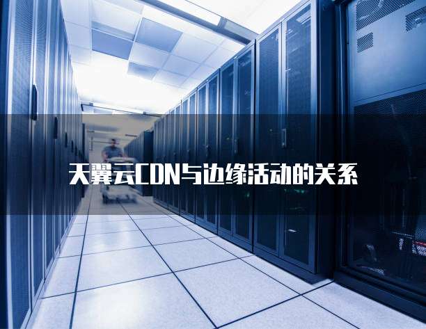 天翼云CDN与边缘活动的关系