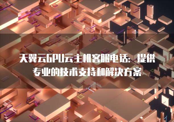 天翼云GPU云主机客服电话:提供专业的技术支持和解决方案