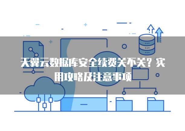 天翼云数据库安全续费关不关?实用攻略及注意事项