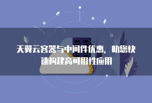 天翼云容器与中间件优惠,助您快速构建高可用性应用