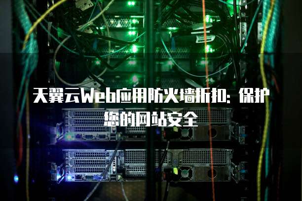 天翼云Web应用防火墙折扣: 保护您的网站安全
