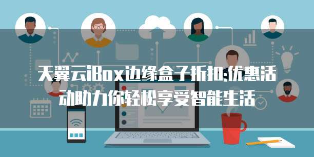 天翼云iBox边缘盒子折扣:优惠活动助力你轻松享受智能生活