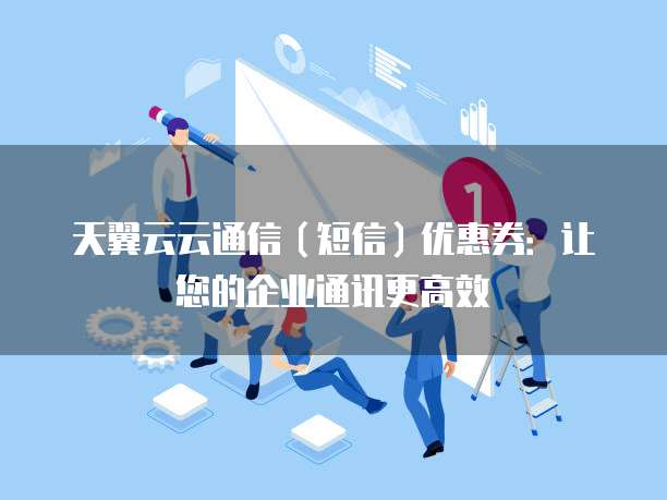 天翼云云通信(短信)优惠券:让您的企业通讯更高效