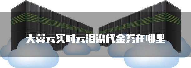 天翼云实时云渲染代金券在哪里