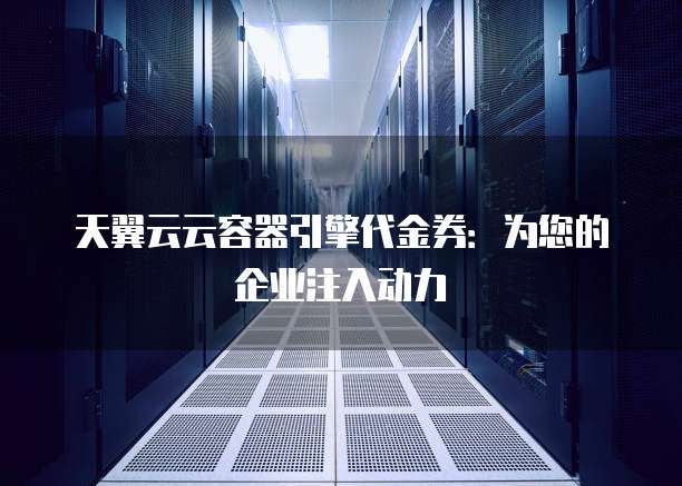 天翼云云容器引擎代金券:为您的企业注入动力