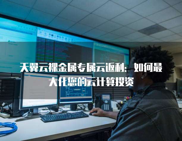 天翼云裸金属专属云返利:如何最大化您的云计算投资