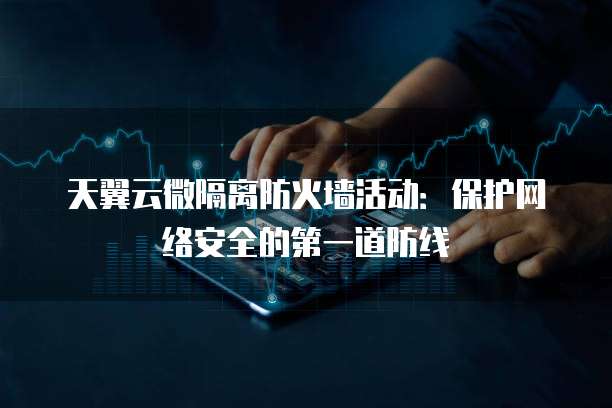 天翼云微隔离防火墙活动:保护网络安全的第一道防线