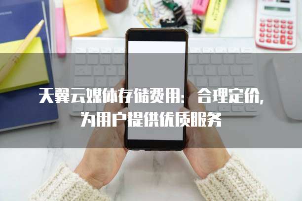 天翼云媒体存储费用:合理定价,为用户提供优质服务