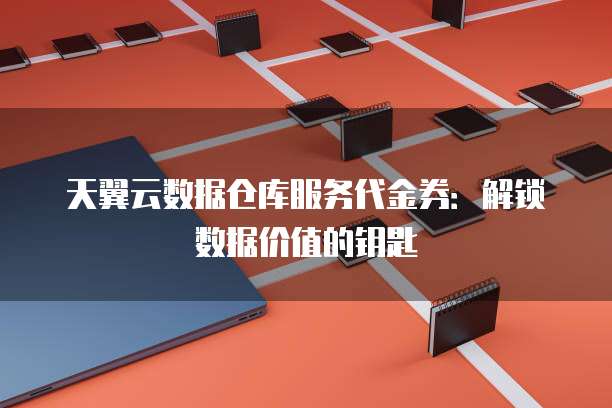天翼云数据仓库服务代金券:解锁数据价值的钥匙